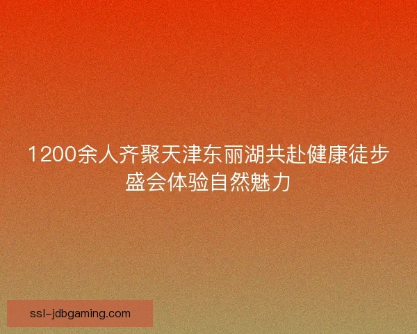 1200余人齐聚天津东丽湖共赴健康徒步盛会体验自然魅力