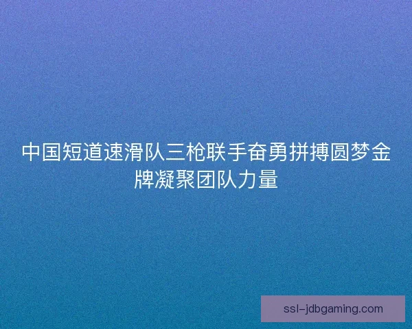 中国短道速滑队三枪联手奋勇拼搏圆梦金牌凝聚团队力量
