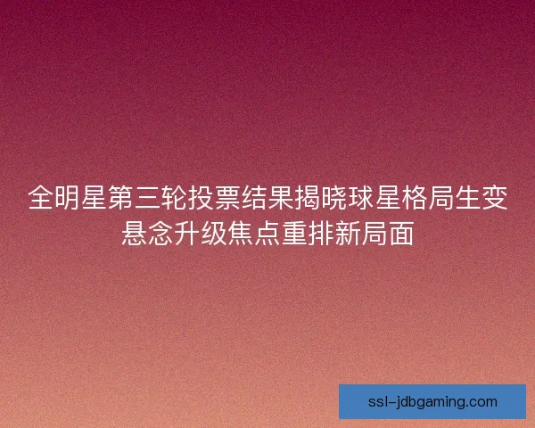 全明星第三轮投票结果揭晓球星格局生变悬念升级焦点重排新局面