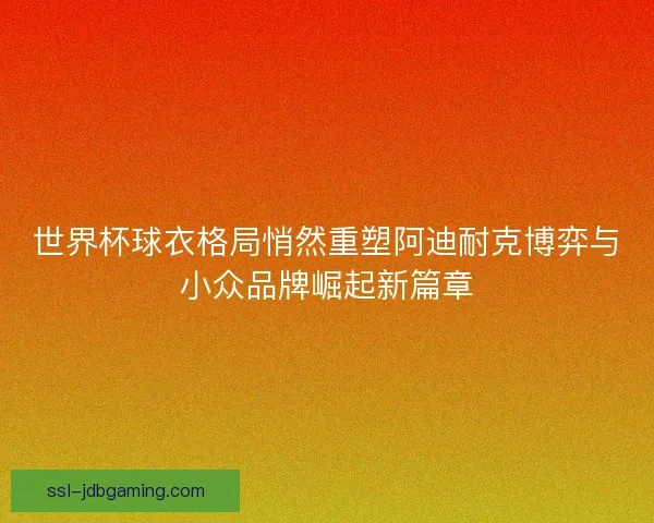 世界杯球衣格局悄然重塑阿迪耐克博弈与小众品牌崛起新篇章
