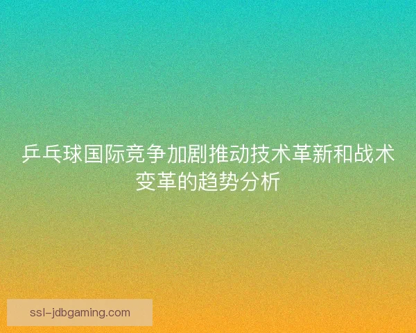 乒乓球国际竞争加剧推动技术革新和战术变革的趋势分析